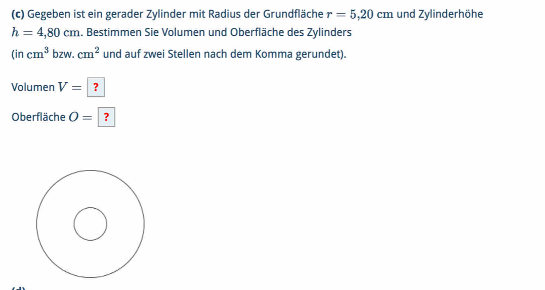 Gegeben ist ein gerader Zylinder mit Radius der Grundfläche r=5,20cm und Zylinderhöhe
h=4,80cm 1. Bestimmen Sie Volumen und Oberfläche des Zylinders
(incm^3bzw.cm^2 und auf zwei Stellen nach dem Komma gerundet). 
Volumen V=|? 
Oberfläche O= | ?