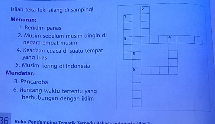 Isilah teka-teki silang di samping! 
Menurun: 
1. Beriklim panas 
2. Musim sebelum musim dingin di 
negara empat musim 
4. Keadaan cuaca di suatu tempat 
yang luas 
5. Musim kering di Indonesia 
Mendatar: 
3. Pancaroba 
6. Rentang waktu tertentu yang 
berhubungan dengan iklim
36 Buku Pendamping Tematik Terpadu Bahasa In