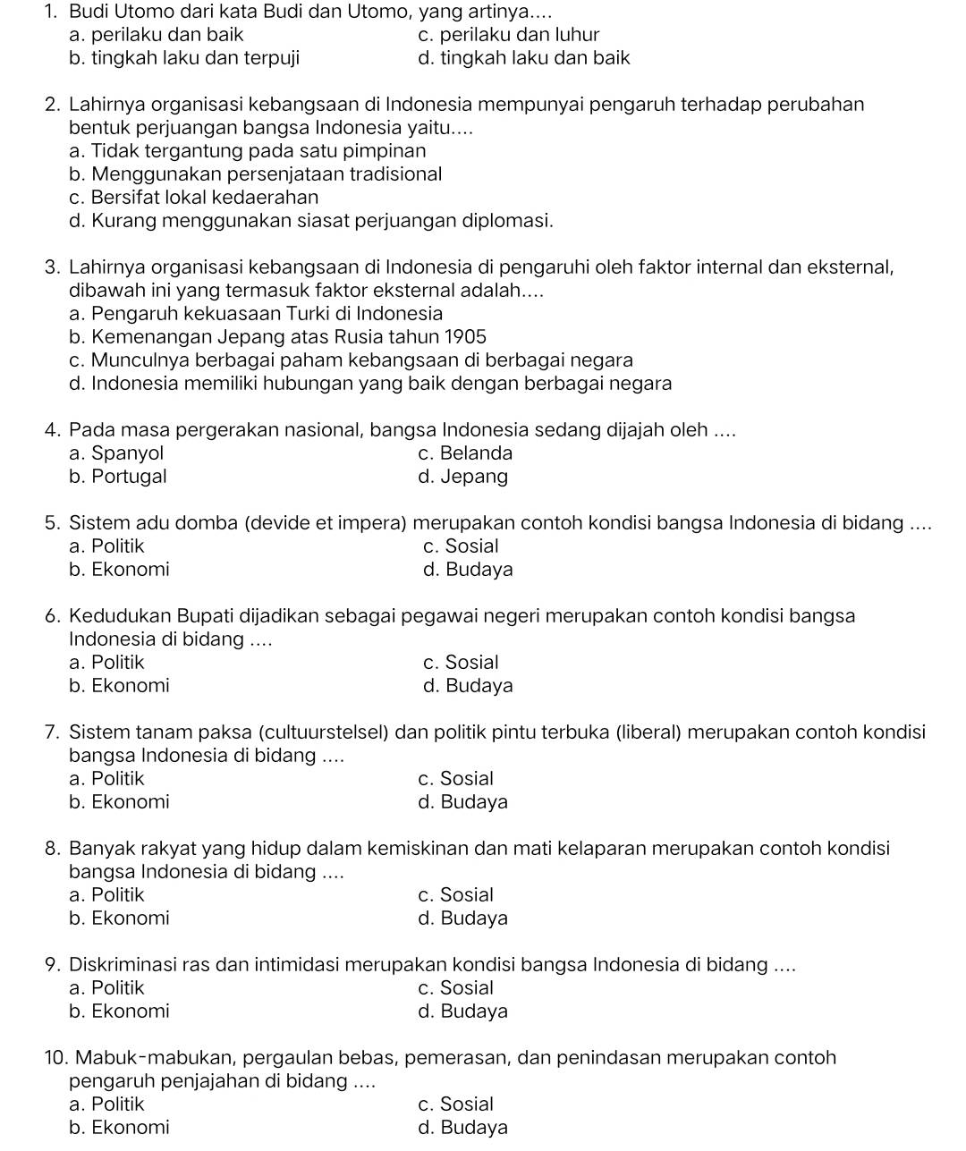 Budi Utomo dari kata Budi dan Utomo, yang artinya....
a. perilaku dan baik c. perilaku dan luhur
b. tingkah laku dan terpuji d. tingkah laku dan baik
2. Lahirnya organisasi kebangsaan di Indonesia mempunyai pengaruh terhadap perubahan
bentuk perjuangan bangsa Indonesia yaitu....
a. Tidak tergantung pada satu pimpinan
b. Menggunakan persenjataan tradisional
c. Bersifat lokal kedaerahan
d. Kurang menggunakan siasat perjuangan diplomasi.
3. Lahirnya organisasi kebangsaan di Indonesia di pengaruhi oleh faktor internal dan eksternal,
dibawah ini yang termasuk faktor eksternal adalah....
a. Pengaruh kekuasaan Turki di Indonesia
b. Kemenangan Jepang atas Rusia tahun 1905
c. Munculnya berbagai paham kebangsaan di berbagai negara
d. Indonesia memiliki hubungan yang baik dengan berbagai negara
4. Pada masa pergerakan nasional, bangsa Indonesia sedang dijajah oleh ....
a. Spanyol c. Belanda
b. Portugal d. Jepang
5. Sistem adu domba (devide et impera) merupakan contoh kondisi bangsa Indonesia di bidang ....
a. Politik c. Sosial
b. Ekonomi d. Budaya
6. Kedudukan Bupati dijadikan sebagai pegawai negeri merupakan contoh kondisi bangsa
Indonesia di bidang ....
a. Politik c. Sosial
b. Ekonomi d. Budaya
7. Sistem tanam paksa (cultuurstelsel) dan politik pintu terbuka (liberal) merupakan contoh kondisi
bangsa Indonesia di bidang ....
a. Politik c. Sosial
b. Ekonomi d. Budaya
8. Banyak rakyat yang hidup dalam kemiskinan dan mati kelaparan merupakan contoh kondisi
bangsa Indonesia di bidang ....
a. Politik c. Sosial
b. Ekonomi d. Budaya
9. Diskriminasi ras dan intimidasi merupakan kondisi bangsa Indonesia di bidang ....
a. Politik c. Sosial
b. Ekonomi d. Budaya
10. Mabuk-mabukan, pergaulan bebas, pemerasan, dan penindasan merupakan contoh
pengaruh penjajahan di bidang ....
a. Politik c. Sosial
b. Ekonomi d. Budaya