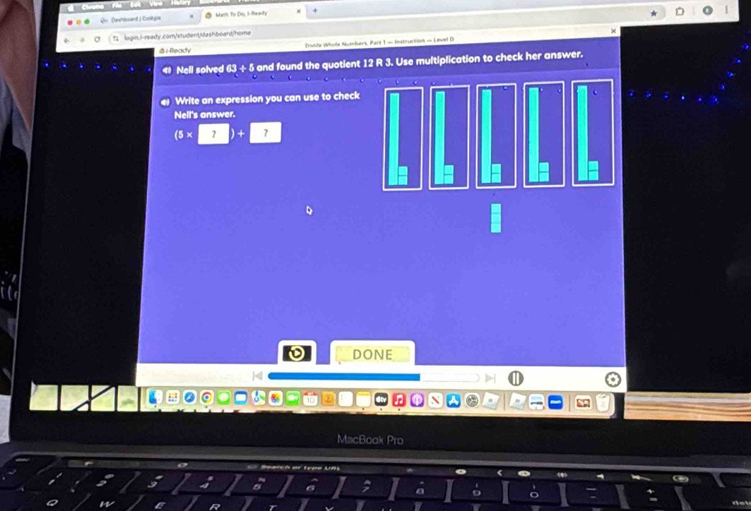 Qr Dashboand | Coskgox Mam To Do, i-Ready * 
? login.i-ready.com/student/dashboard/home 1 
× 
&i-Ready Divide Whole Numbers, Part 1 — Instruction — Level D 
Nell solved 63 ÷ 5 and found the quotient 12 R 3. Use multiplication to check her answer. 
Write an expression you can use to check 
Nell's answer. 
(5x 
DONE 
MacBook Pro 
Ch er t ợs U n