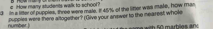 How many of the
c How many students walk to school?
3 In a litter of puppies, three were male. If 45% of the litter was male, how man
puppies were there altogether? (Give your answer to the nearest whole
number.)
ame with 50 marbles and