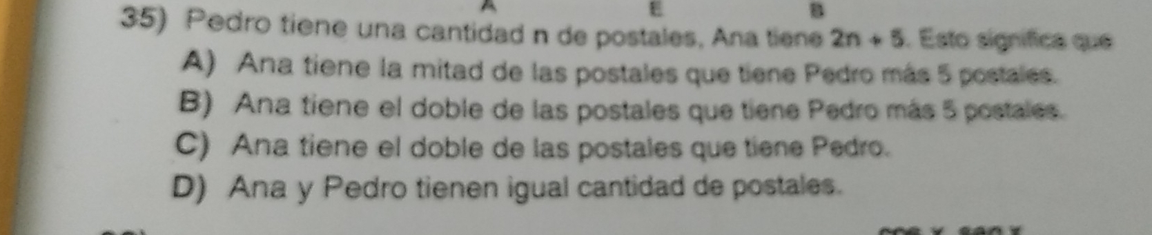 Pedro tiene una cantidad n de postales, Ana tiene 2n+5. Esto signífica que
A) Ana tiene la mitad de las postales que tiene Pedro más 5 postales.
B) Ana tiene el doble de las postales que tiene Pedro más 5 postales.
C) Ana tiene el doble de las postales que tiene Pedro.
D) Ana y Pedro tienen igual cantidad de postales.