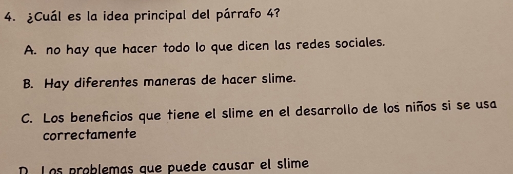 ¿Cuál es la idea principal del párrafo 4?
A. no hay que hacer todo lo que dicen las redes sociales.
B. Hay diferentes maneras de hacer slime.
C. Los benefcios que tiene el slime en el desarrollo de los niños si se usa
correctamente
R. Los problemas que puede causar el slime