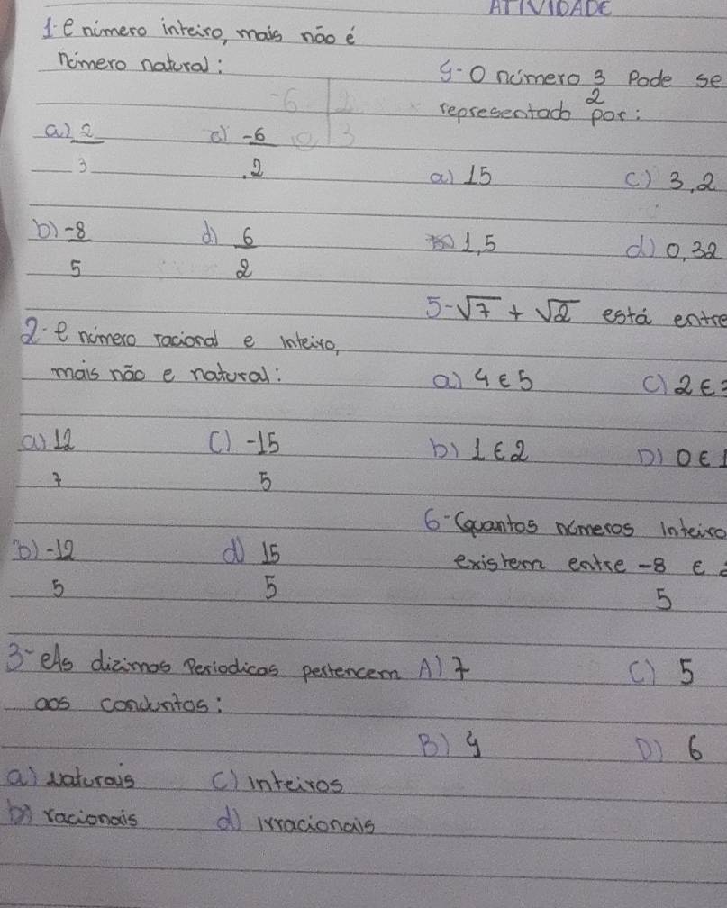 AI IVDADE
1e nimero inteiro, mais náo è
nomero natural: 9-0 ncmero 3 Pode se
2^22
a  2/3 _  
of beginarrayr -6 -6 hline 2endarray  1/3 (-6)^(1frac 1)3 representacb por:
ai 15 () 3, 2
b)  (-8)/5 
dì  6/2  1, 5 d)o, 38
5- sqrt(7)+sqrt(2) esta entre
2 e nimero racional e inteiro,
mais náo e natoral:
ai 4∈ 5 c) 2varepsilon =
ai la (1-15
b) 1∈ 2
DI O∈. 
5
6 Gvantos nameros inteira
) -12 d  15/5  exisrem eatre -8 e
5
5
3 els dizimos Periodicas pertencem AlT () 5
aos condntos:
B) y D) 6
a vaturous c)inteiros
b racionais d iracionais