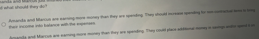 handa and Marcus just linishe
d what should they do?
Amanda and Marcus are earning more money than they are spending. They should increase spending for non-contractual items to bring
their income into balance with the expenses.
Amanda and Marcus are earning more money than they are spending. They could place additional money in savings and/or spend it on