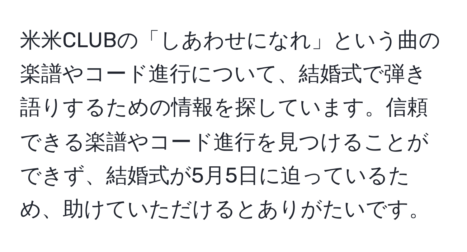 米米CLUBの「しあわせになれ」という曲の楽譜やコード進行について、結婚式で弾き語りするための情報を探しています。信頼できる楽譜やコード進行を見つけることができず、結婚式が5月5日に迫っているため、助けていただけるとありがたいです。