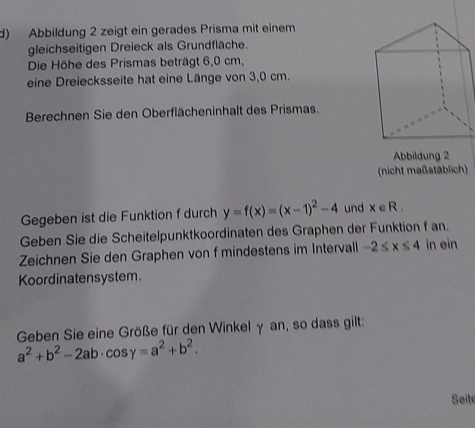 Abbildung 2 zeigt ein gerades Prisma mit einem 
gleichseitigen Dreieck als Grundfläche. 
Die Höhe des Prismas beträgt 6,0 cm, 
eine Dreiecksseite hat eine Länge von 3,0 cm. 
Berechnen Sie den Oberflächeninhalt des Prismas. 
Abbildung 2 
(nicht maßstäblich) 
Gegeben ist die Funktion f durch y=f(x)=(x-1)^2-4 und x∈ R. 
Geben Sie die Scheitelpunktkoordinaten des Graphen der Funktion f an. 
Zeichnen Sie den Graphen von f mindestens im Intervall -2≤ x≤ 4 in ein 
Koordinatensystem. 
Geben Sie eine Größe für den Winkel γ an, so dass gilt:
a^2+b^2-2ab· cos gamma =a^2+b^2. 
Seite