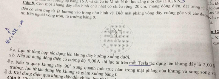 cương độ bảng 16 A và chiêu từ M tới N thì lực căng môi đây là 0,26 N Nếu kh 
Câu 8, Cho một khung dây dân hình chữ nhật có chicu rộng 20 cm, mang dòng điện, đặt trong từ ác dụ 
đều có cầm ứng từ vector B hướng vào trong như hình vẽ. Biết mặt phẳng vòng dây vuông góc với các đườn lêu 1 
từ. Bên ngoài vòng tròn, từ trường bằng 0.
5 Lực từ 
it. 

u 12
1. K 
qu 
a. Lực từ tổng hợp tác dụng lên khung dây hướng xuống dưới. 
b. Nếu sử dụng đồng điện có cường độ 5,00 A thì lực từ trên mỗi Tesla tác dụng lên khung dây là 2,00 N
Đc. Nếu ta quay khung dây 90° xung quanh một trục nằm trong mặt phẳng của khung và song song vớ 
trường, lực từ tác dụng lên khung sẽ giảm xuống bằng 0. 
* d. Khi đòng điện qua khung dây đổi chiều l