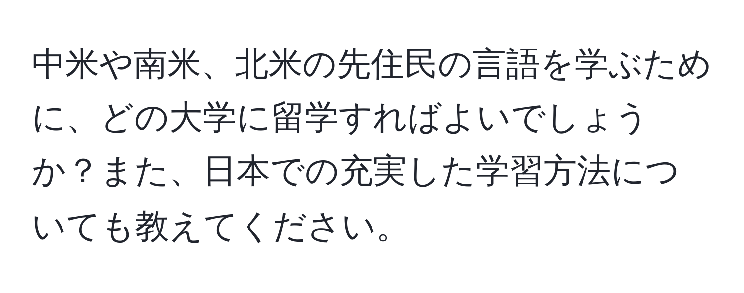 中米や南米、北米の先住民の言語を学ぶために、どの大学に留学すればよいでしょうか？また、日本での充実した学習方法についても教えてください。