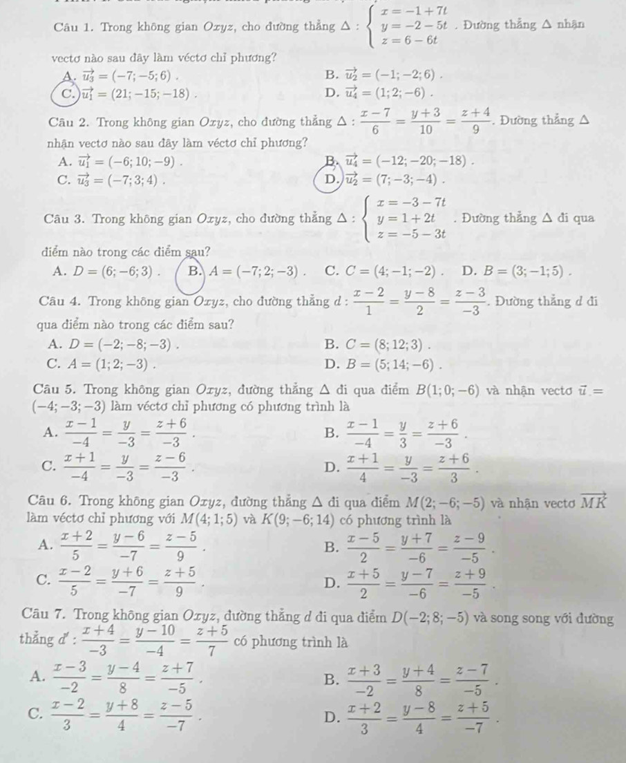 Trong không gian Oxyz, cho đường thẳng Delta :beginarrayl x=-1+7t y=-2-5t z=6-6tendarray.. Đường thẳng △ nhận
vectơ nào sau đây làm véctơ chỉ phương?
A. vector u_3=(-7;-5;6). B. vector u_2=(-1;-2;6).
C. vector u_1=(21;-15;-18). D. vector u_4=(1;2;-6).
Câu 2. Trong không gian Oxyz, cho đường thẳng △ : (x-7)/6 = (y+3)/10 = (z+4)/9 . Đường thẳng
nhận vectơ nào sau đây làm véctơ chỉ phương?
A. vector u_1=(-6;10;-9). B vector u_4=(-12;-20;-18).
C. vector u_3=(-7;3;4). D. vector u_2=(7;-3;-4).
Câu 3. Trong không gian Oxyz, cho đường thẳng Delta :beginarrayl x=-3-7t y=1+2t z=-5-3tendarray.. Đường thẳng △ di qua
điểm nào trong các điểm sau?
A. D=(6;-6;3). B. A=(-7;2;-3). C. C=(4;-1;-2). D. B=(3;-1;5).
Câu 4. Trong không gian Oxyz, cho đường thẳng d :  (x-2)/1 = (y-8)/2 = (z-3)/-3 . Đường thẳng d đi
qua điểm nào trong các điểm sau?
A. D=(-2;-8;-3). B. C=(8;12;3).
C. A=(1;2;-3). D. B=(5;14;-6).
Câu 5. Trong không gian Oxyz, đường thẳng △ đi qua điểm B(1;0;-6) và nhận vectơ vector u=
(-4;-3;-3) làm véctơ chỉ phương có phương trình là
A.  (x-1)/-4 = y/-3 = (z+6)/-3 .  (x-1)/-4 = y/3 = (z+6)/-3 .
B.
C.  (x+1)/-4 = y/-3 = (z-6)/-3 .  (x+1)/4 = y/-3 = (z+6)/3 .
D.
Câu 6. Trong không gian Oxyz, đường thẳng Δ đi qua điểm M(2;-6;-5) và nhận vectơ vector MK
làm véctơ chỉ phương với M(4;1;5) và K(9;-6;14) có phương trình là
A.  (x+2)/5 = (y-6)/-7 = (z-5)/9 . B.  (x-5)/2 = (y+7)/-6 = (z-9)/-5 .
C.  (x-2)/5 = (y+6)/-7 = (z+5)/9 .  (x+5)/2 = (y-7)/-6 = (z+9)/-5 .
D.
Câu 7. Trong không gian Oxyz, đường thẳng d đi qua điểm D(-2;8;-5) và song song với đường
thẳng d' :  (x+4)/-3 = (y-10)/-4 = (z+5)/7  có phương trình là
A.  (x-3)/-2 = (y-4)/8 = (z+7)/-5 . B.  (x+3)/-2 = (y+4)/8 = (z-7)/-5 .
C.  (x-2)/3 = (y+8)/4 = (z-5)/-7 .  (x+2)/3 = (y-8)/4 = (z+5)/-7 .
D.