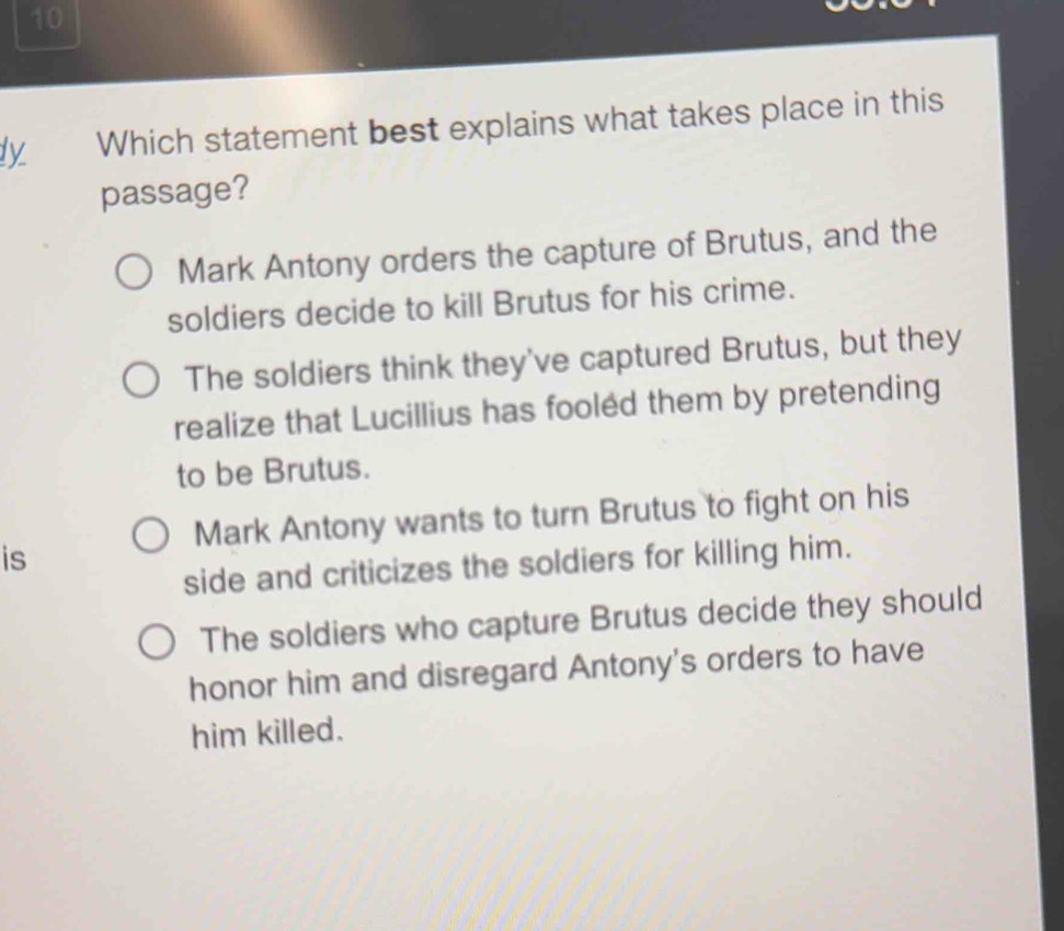 ly Which statement best explains what takes place in this
passage?
Mark Antony orders the capture of Brutus, and the
soldiers decide to kill Brutus for his crime.
The soldiers think they've captured Brutus, but they
realize that Lucillius has fooled them by pretending
to be Brutus.
Mark Antony wants to turn Brutus to fight on his
is
side and criticizes the soldiers for killing him.
The soldiers who capture Brutus decide they should
honor him and disregard Antony's orders to have
him killed.