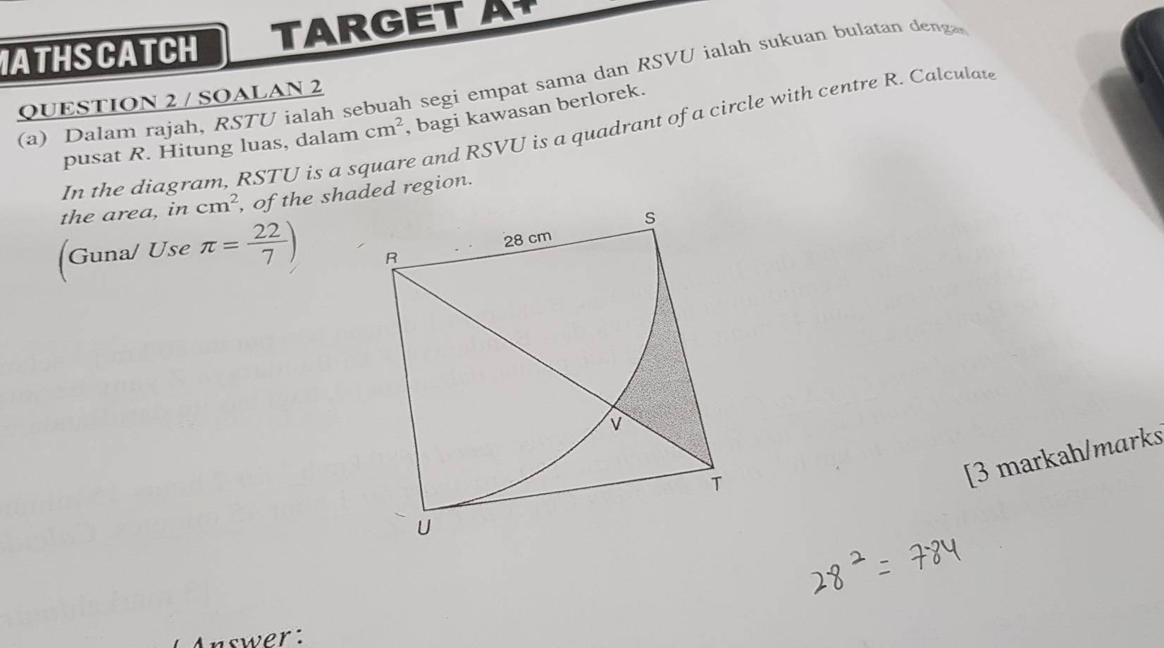 ATHSCATCH TARGET A 
(a) Dalam rajah, RSTU ialah sebuah segi empat sama dan RSVU ialah sukuan bulatan deng 
QUESTION 2 / SOALAN 2 
pusat R. Hitung luas, dalam cm^2 , bagi kawasan berlorek. 
In the diagram, RSTU is a s e and RSVU is a quadrant of a circle with centre R. Calculate 
the area, in cm^2
[Guna/ Use π = 22/7 )
[3 markah/marks 
Answer: