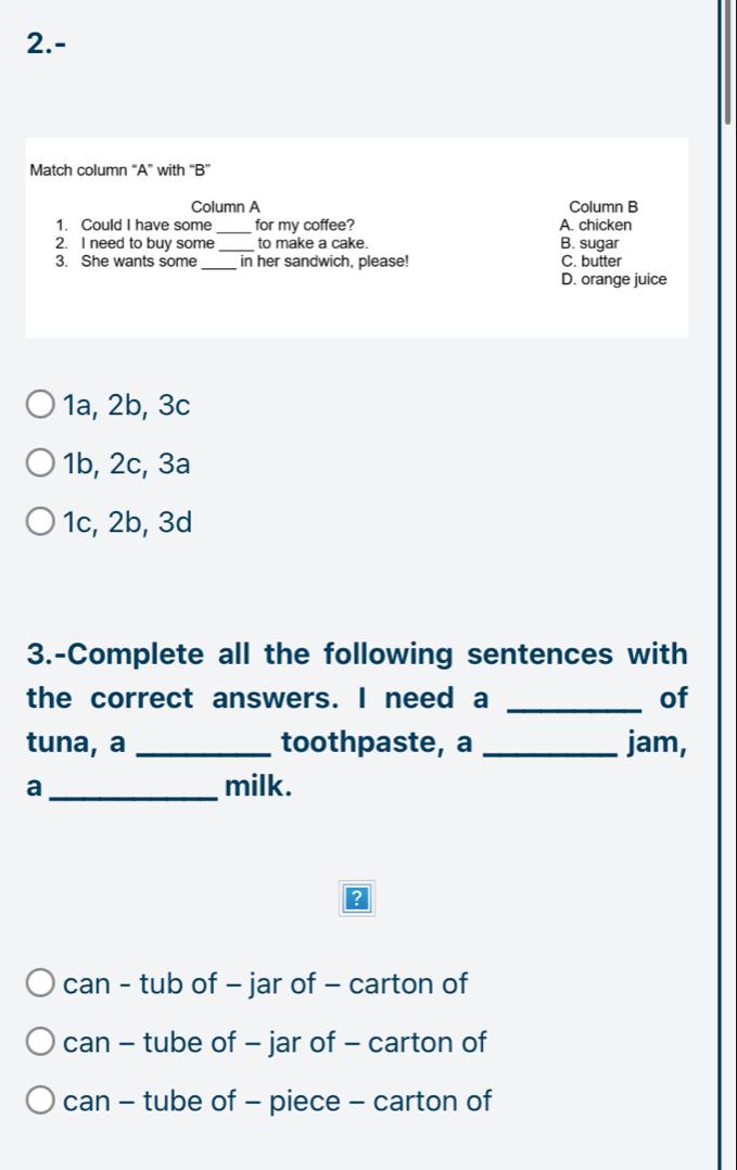 2.-
Match column “A” with “B”
Column A Column B
1. Could I have some _for my coffee? A. chicken
2. I need to buy some _to make a cake. B. sugar
3. She wants some _in her sandwich, please! C. butter
D. orange juice
1a, 2b, 3c
1b, 2c, 3a
1c, 2b, 3d
3.-Complete all the following sentences with
the correct answers. I need a _of
tuna, a _toothpaste, a _jam,
a_ milk.
?
can - tub of - jar of - carton of
can - tube of - jar of - carton of
can - tube of - piece - carton of