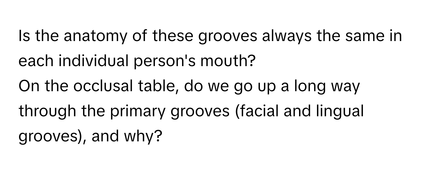 Is the anatomy of these grooves always the same in each individual person's mouth? 

On the occlusal table, do we go up a long way through the primary grooves (facial and lingual grooves), and why?