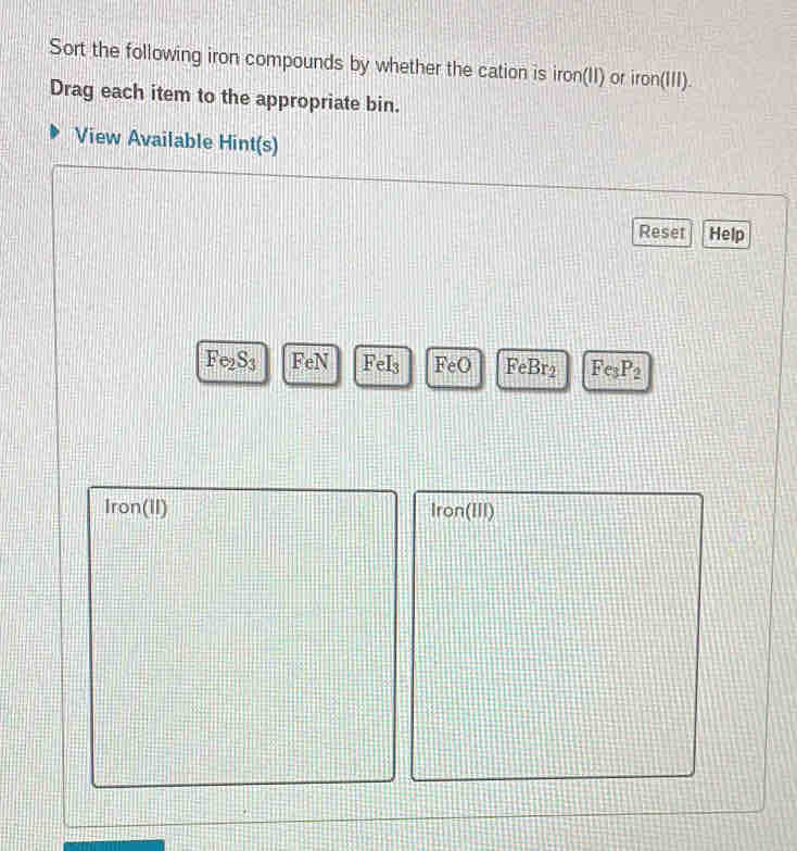 Sort the following iron compounds by whether the cation is iron(II) or iron(III). 
Drag each item to the appropriate bin. 
View Available Hint(s) 
Reset Help
Fe_2S_3 Fe N FeI_3 FeO FeBr_2 Fe_3P_2
Iron(II) Iron(III)