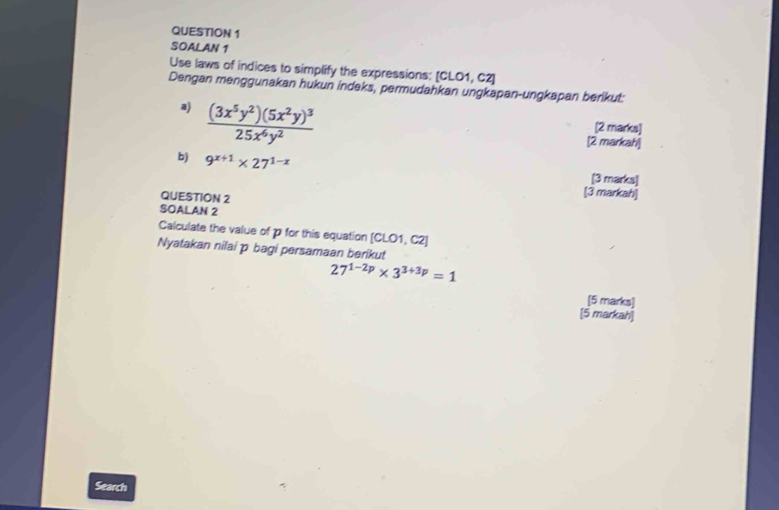 SOALAN 1
Use laws of indices to simplify the expressions: [CLO1, C2]
Dengan menggunakan hukun indeks, permudahkan ungkapan-ungkapan berikut:
a) frac (3x^5y^2)(5x^2y)^325x^6y^2
[2 marks]
[2 markah]
b) 9^(x+1)* 27^(1-x)
[3 marks]
QUESTION 2
[3 markah]
SOALAN 2
Calculate the value of p for this equation [CLO1, C2]
Nyatakan nilai p bagi persamaan berikut
27^(1-2p)* 3^(3+3p)=1
[5 marks]
[5 markah]
Search