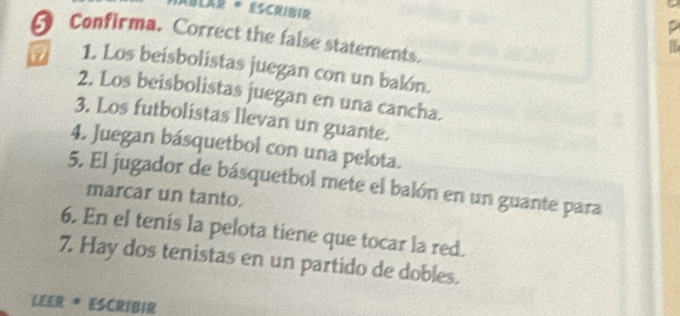 Confirma. Correct the false statements. 
a 1. Los beisbolistas juegan con un balón. 
2. Los beisbolistas juegan en una cancha. 
3. Los futbolistas llevan un guante. 
4. Juegan básquetbol con una pelota. 
5. El jugador de básquetbol mete el balón en un guante para 
marcar un tanto. 
6. En el tenís la pelota tiene que tocar la red. 
7. Hay dos tenistas en un partido de dobles. 
LEER * ESCRIBIR