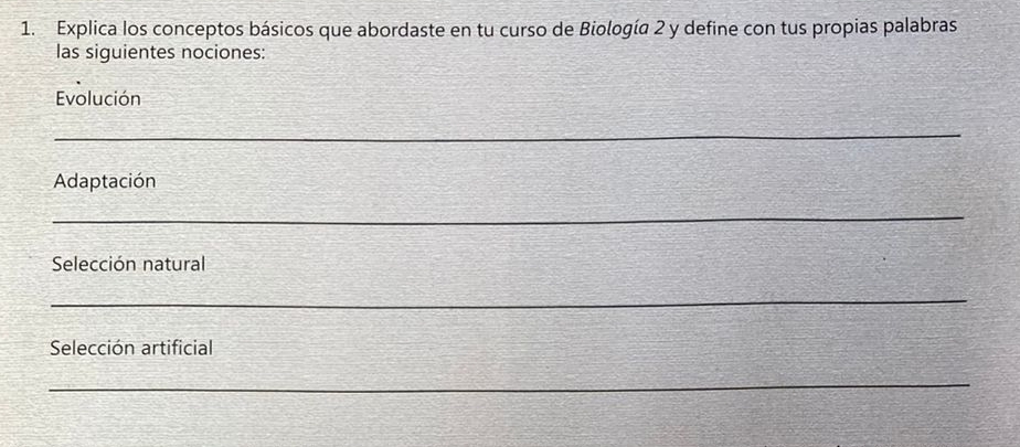 Explica los conceptos básicos que abordaste en tu curso de Biología 2 y define con tus propias palabras 
las siquientes nociones: 
Evolución 
_ 
Adaptación 
_ 
Selección natural 
_ 
Selección artificial 
_