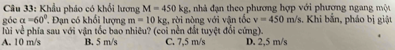 Khẩu pháo có khối lương M=450kg 1, nhà đạn theo phương hợp với phương ngang một
góc alpha =60° Đạn có khối lượng m=10kg , rời nòng với vận tốc v=450m/s. Khi bắn, pháo bị giật
lùi về phía sau với vận tốc bao nhiêu? (coi nền đất tuyệt đối cứng).
A. 10 m/s B. 5 m/s C. 7,5 m/s D. 2,5 m/s