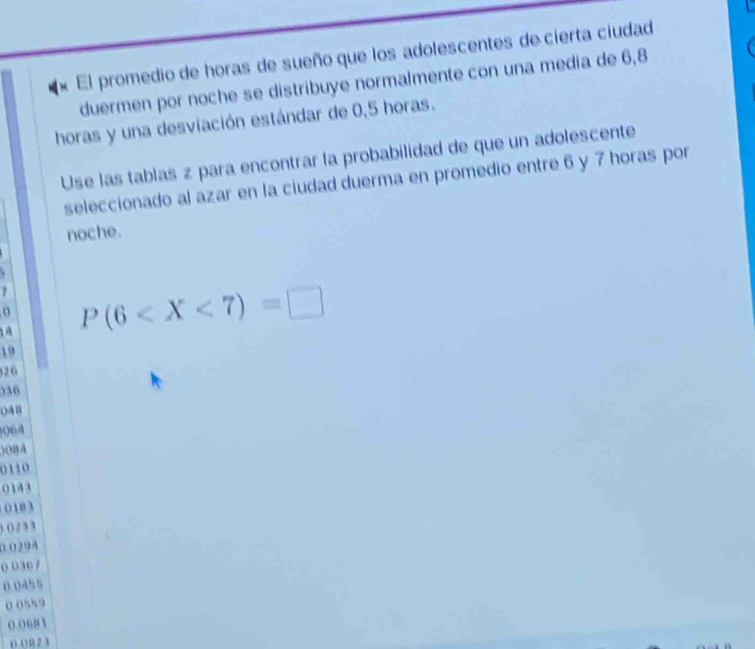 « El promedio de horas de sueño que los adolescentes de cierta ciudad 
duermen por noche se distribuye normalmente con una media de 6, 8
horas y una desviación estándar de 0,5 horas. 
Use las tablas z para encontrar la probabilidad de que un adolescente 
seleccionado al azar en la ciudad duerma en promedio entre 6 y 7 horas por 
noche. 

o
14 P(6
19
26
036
OAB
06 4
008A
0110
0143
0 18 3
) () 2 3 3
0.029A
0 0307
0.0455
0 0559
0.0683
o. 0 n 2 3