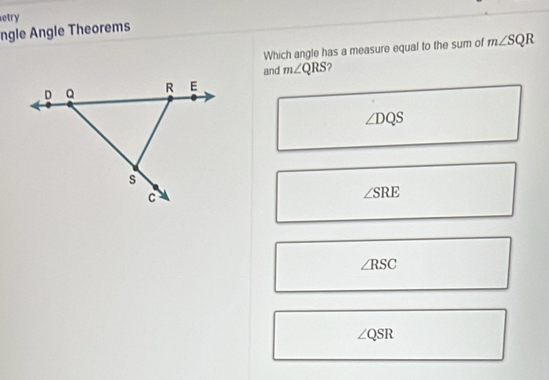 etry
ngle Angle Theorems
Which angle has a measure equal to the sum of m∠ SQR
and m∠ QRS ?
∠ DQS
∠ SRE
∠ RSC
∠ QSR