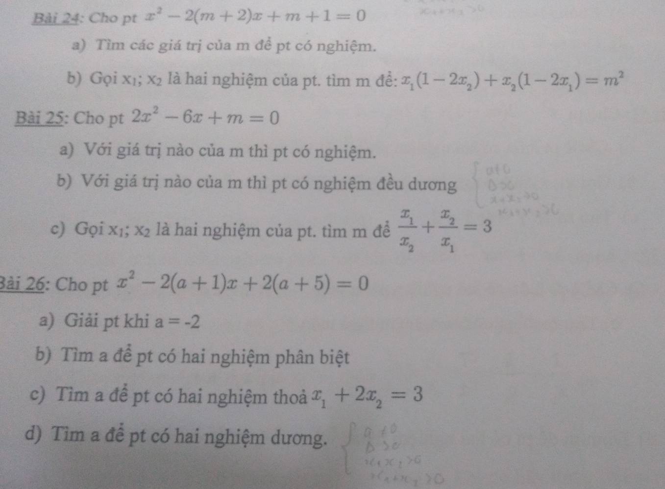 Cho pt x^2-2(m+2)x+m+1=0
a) Tìm các giá trị của m để pt có nghiệm. 
b) Gọi xı; x_2 là hai nghiệm của pt. tìm m để: x_1(1-2x_2)+x_2(1-2x_1)=m^2
Bài 25: Cho pt 2x^2-6x+m=0
a) Với giá trị nào của m thì pt có nghiệm. 
b) Với giá trị nào của m thì pt có nghiệm đều dương 
c) Gọi x₁; x_2 là hai nghiệm của pt. tìm m để frac x_1x_2+frac x_2x_1=3
3ài 26: Cho pt x^2-2(a+1)x+2(a+5)=0
a) Giải pt khi a=-2
b) Tìm a để pt có hai nghiệm phân biệt 
c) Tìm a để pt có hai nghiệm thoả x_1+2x_2=3
d) Tìm a để pt có hai nghiệm dương.