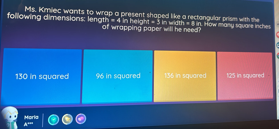 Ms. Kmiec wants to wrap a present shaped like a rectangular prism with the
following dimensions: length =4in hei ght=3 in width =8 in. How many square inches
of wrapping paper will he need?
130 in squared 96 in squared 136 in squared 125 in squared
Maria
A^(*++)