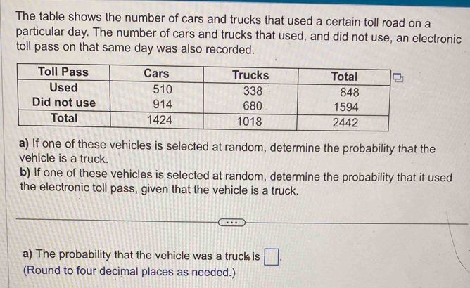 The table shows the number of cars and trucks that used a certain toll road on a 
particular day. The number of cars and trucks that used, and did not use, an electronic 
toll pass on that same day was also recorded. 
a) If one of these vehicles is selected at random, determine the probability that the 
vehicle is a truck. 
b) If one of these vehicles is selected at random, determine the probability that it used 
the electronic toll pass, given that the vehicle is a truck. 
a) The probability that the vehicle was a truck is □. 
(Round to four decimal places as needed.)