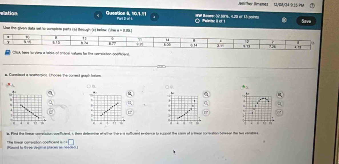 Jenifher Jimenez 12/08/24 9:35 PM
elation Question 6, 10.1.11 、 HW Score: 32.69%, 4.25 of 13 points
`
Part 2 of 4 Points: 0 of 1 Save
Use the given data set to complete parts (a) through (c) below. (Use a=0.05.)
tical values for the correlation coefficient
a. Construct a scatterplot. Choose the correct graph below.
B.
C.
D.
10
6
2
4
b. Find the linear correlation coefficient, r, then determine whether there is sufficient evidence to support the claim of a linear correlation between the two variables.
The linear correlation coefficient is t=□
(Round to three decimal places as needed.)