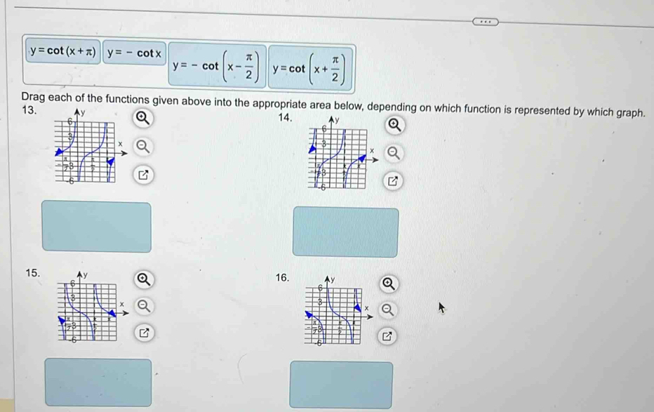y=cot (x+π ) y=-cot x y=-cot (x- π /2 ) y=cot (x+ π /2 )
Drag each of the functions given above into the appropriate area below, depending on which function is represented by which graph. 
13. 14. 
15. 16.