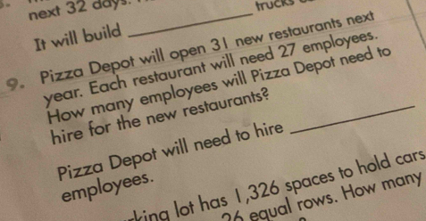 next 32 days._ 
trucks 
It will build 
9. Pizza Depot will open 31 new restaurants next
year. Each restaurant will need 27 employees 
How many employees will Pizza Depot need to 
hire for the new restaurants? 
Pizza Depot will need to hire 
rking lot has 1,326 spaces to hold cars 
employees.
26 equal rows. How many