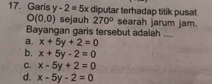 Garis y-2=5x diputar terhadap titik pusat
O(0,0) sejauh 270° searah jarum jam.
Bayangan garis tersebut adalah ....
a. x+5y+2=0
b. x+5y-2=0
C. x-5y+2=0
d. x-5y-2=0