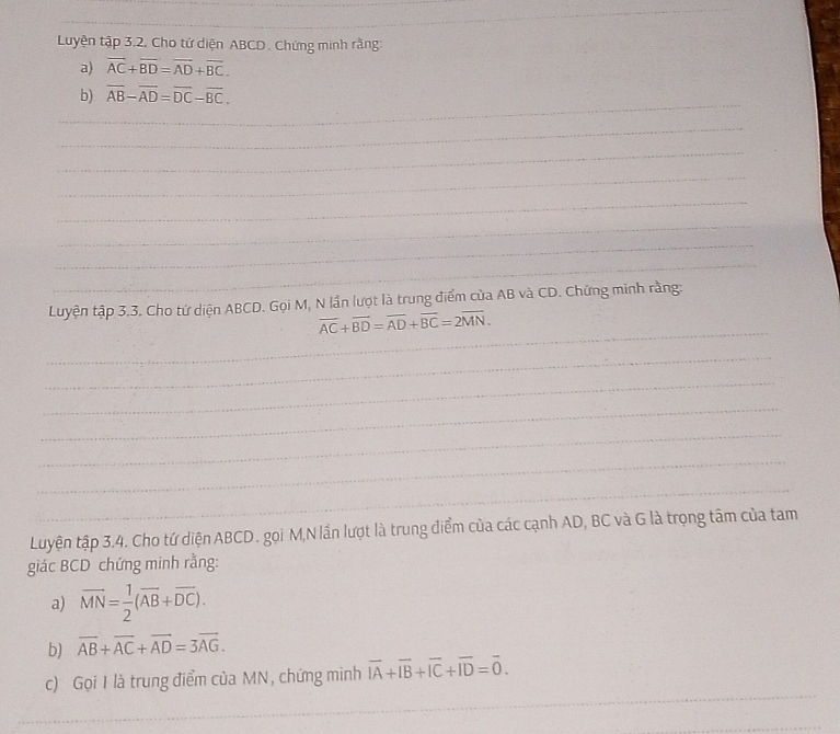 Luyện tập 3.2. Cho tứ diện ABCD. Chứng minh rằng: 
a) overline AC+overline BD=overline AD+overline BC. 
_ 
b) overline AB-overline AD=overline DC-overline BC. 
_ 
_ 
_ 
_ 
_ 
_ 
_ 
Luyện tập 3.3. Cho tứ diện ABCD. Gọi M, N lần lượt là trung điểm của AB và CD. Chứng minh rằng: 
_
vector AC+vector BD=vector AD+vector BC=2vector MN. 
_ 
_ 
_ 
_ 
_ 
_ 
Luyện tập 3.4. Cho tứ diện ABCD. gọi M,N lần lượt là trung điểm của các cạnh AD, BC và G là trọng tâm của tam 
giác BCD chứng minh rằng: 
a) overline MN= 1/2 (overline AB+overline DC). 
b) overline AB+overline AC+overline AD=3overline AG. 
_ 
c) Gọi I là trung điểm của MN, chứng minh overline IA+overline IB+overline IC+overline ID=overline 0. 
_