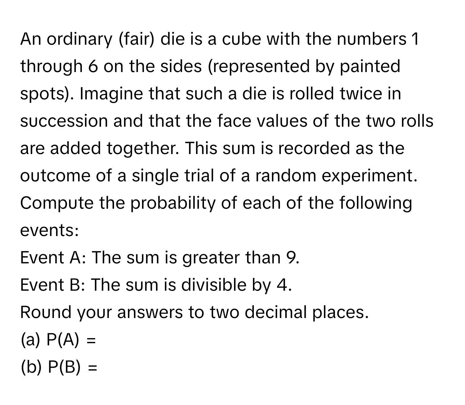 An ordinary (fair) die is a cube with the numbers 1 through 6 on the sides (represented by painted spots). Imagine that such a die is rolled twice in succession and that the face values of the two rolls are added together. This sum is recorded as the outcome of a single trial of a random experiment. Compute the probability of each of the following events: 
Event A: The sum is greater than 9. 
Event B: The sum is divisible by 4. 
Round your answers to two decimal places. 
(a)  P(A) =  
(b)  P(B) =