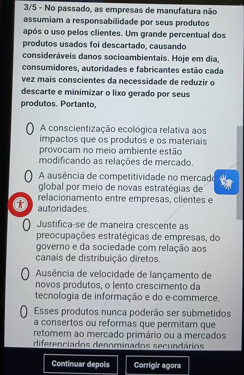 3/5 - No passado, as empresas de manufatura não
assumiam a responsabilidade por seus produtos
após o uso pelos clientes. Um grande percentual dos
produtos usados foi descartado, causando
consideráveis danos socioambientais. Hoje em dia,
consumidores, autoridades e fabricantes estão cada
vez mais conscientes da necessidade de reduzir o
descarte e minimizar o lixo gerado por seus
produtos. Portanto,
A conscientização ecológica relativa aos
impactos que os produtos e os materiais
provocam no meio ambiente estão
modificando as relações de mercado.
A ausência de competitividade no mercade
global por meio de novas estratégias de
relacionamento entre empresas, clientes e
i autoridades.
Justifica-se de maneira crescente as
preocupações estratégicas de empresas, do
governo e da sociedade com relação aos
canais de distribuição diretos.
Ausência de velocidade de lançamento de
novos produtos, o lento crescimento da
tecnologia de informação e do e-commerce.
Esses produtos nunca poderão ser submetidos
a consertos ou reformas que permitam que
retomem ao mercado primário ou a mercados
diferenciados denominados secundários
Continuar depois Corrigir agora