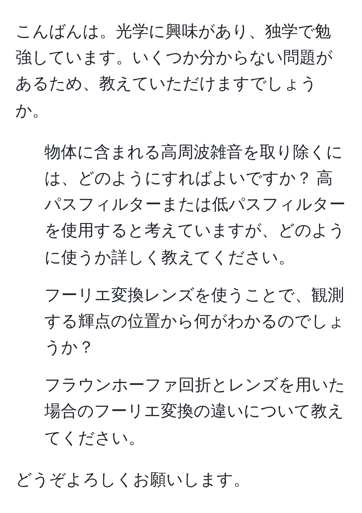 こんばんは。光学に興味があり、独学で勉強しています。いくつか分からない問題があるため、教えていただけますでしょうか。

1. 物体に含まれる高周波雑音を取り除くには、どのようにすればよいですか？ 高パスフィルターまたは低パスフィルターを使用すると考えていますが、どのように使うか詳しく教えてください。

2. フーリエ変換レンズを使うことで、観測する輝点の位置から何がわかるのでしょうか？

3. フラウンホーファ回折とレンズを用いた場合のフーリエ変換の違いについて教えてください。

どうぞよろしくお願いします。