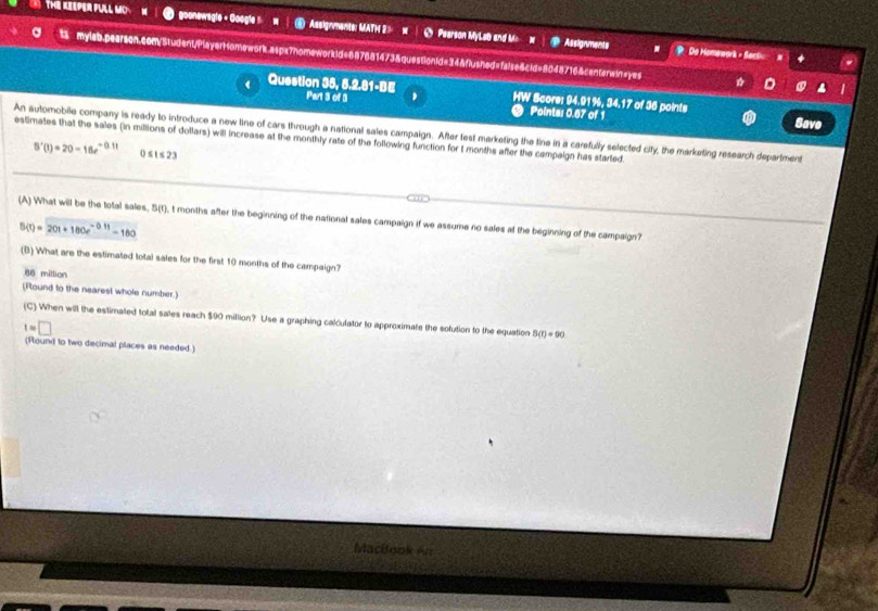 THE KEEPER FULL MO goonewegle + Google : Assignments: MATM 2> w 5 Pearson MyLab and M 
D Assignments ? Do Homewark - Sact 
ts mylab.pearson.com/Student/Player1omework.aspx7homeworkid=887881473&questionid=34&flushed=false&cid=8048716&centerwin=yes D . 
Question 35, 5.2.81-BE Part 3 of 3 HW Score: 94.91%, 34.17 of 36 points Save 
Points: 0.67 of 1 
An automobile company is ready to introduce a new line of cars through a national sales campaign. After test marketing the tine in a carefully selected city, the marketing research department 
estimates that the sales (in millions of dollars) will increase at the monthly rate of the following function for t months after the campaign has started.
B'(t)=20-16e^(-0.1t) 51≤slant 23
(A) What will be the total sales, 5(t), t months after the beginning of the national sales campaign if we assume no sales at the beginning of the campaign?
B(t)=20t+180e^(-0.11)-160
(B) What are the estimated total sales for the first 10 months of the campaign?
86 million
(Round to the nearest whole number.) 
(C) When will the estimated total sates reach $90 million? Use a graphing calculator to approximate the sofution to the equation 8(r)=90
t=□
(Round to two decimal places as needed.) 
Macítook An