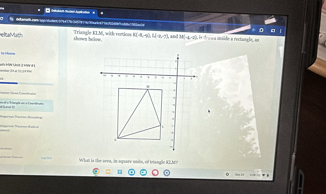 DeltaMath Student Application 
a deltamath.com/app/student/3764178/24578116/39aa9c6718cf02d88f1cdd6c1502aa2d 
Triangle KLM, with vertices K(-8,-9), L(-2,-7) , and M(-4,-2) , is drawn inside a rectangle, as 
eltaMath shown below. 
to Home 
y 
2 
ath HW Unit 2 HW # 1 
tember 24 at 11:59 PM
-10 -9 -8 -7 -6 -5 -4 4 -2 2 r
5%
M
-2
rimeter Given Coordinates 3
ea of a Triangle on a Coordinate 
id (Level 1)
-4
-5
thagorean Theorem (Rounding)
-6
thagorean Theorem (Radical 
L 1
swers)
-8
K
alecdator
-10
drienne Cherven Log Out What is the area, in square units, of triangle KLM? 
Sep 24 4:08 US i