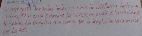 =5sqrt(-(72)) 
sunproyed Yanzado desde on canon deartilleria destroye 
unobjelive aur distancia de30000m. i(val es lavelocidad 
desalida del proyectil ase conoce gue d angolo de lan 2omiento 
fue de 40°