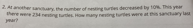 At another sanctuary, the number of nesting turtles decreased by 10%. This year
there were 234 nesting turtles. How many nesting turtles were at this sanctuary last
year?