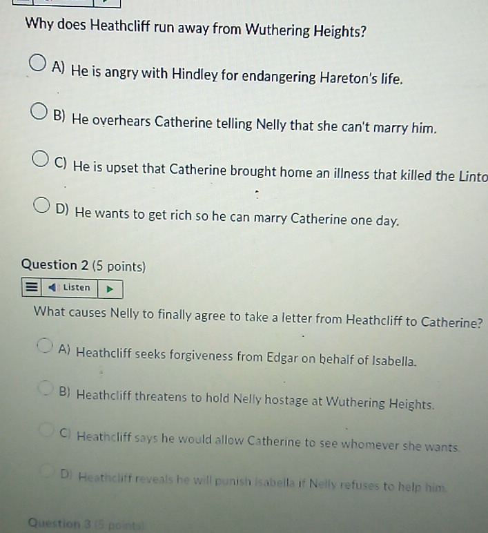 Why does Heathcliff run away from Wuthering Heights?
A) He is angry with Hindley for endangering Hareton's life.
B) He overhears Catherine telling Nelly that she can't marry him.
C) He is upset that Catherine brought home an illness that killed the Linto
D) He wants to get rich so he can marry Catherine one day.
Question 2 (5 points)
Listen
What causes Nelly to finally agree to take a letter from Heathcliff to Catherine?
A) Heathcliff seeks forgiveness from Edgar on behalf of Isabella.
B) Heathcliff threatens to hold Nelly hostage at Wuthering Heights.
C) Heathcliff says he would allow Catherine to see whomever she wants.
D) Heathcliff reveals he will punish Isabella if Nelly refuses to help him.
Question 3 (5 points)