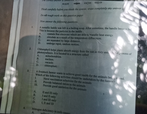 =D=
Think carefully before you shade the spaces; erase completely any answer y
Do all rough work on this question poper
Now answer the following questions.
L A metallic laddle was left in a boiling soup. After sometime, the handle became ho
This is because the particles in the laddle
A. contain free electrons which are able to transfer heat energy.
B. circulate as a result of the temperature differences.
C. are separated by large distances.
D. undergo rapid, random motion.
2. Chlorophyfl helps plants absorb energy from the sun as they unde o the process of
photosynthesis. It is located in a structure called
A. mitochondrion.
B. nucleus.
C. vacuole.
D. chloroplast.
3. A livestock farmer wants to achieve good health for the animals bei, _ mered.
Which of the following activities should be undertaken by the farmer?
1. Have vaccination schedules for the animals
II. Provide balanced ration to the animals
III. Provide good sanitation for the animals
A. II and III only
B. I and II only
C. I and III only
D. I, II and III
4. Nitrogen deficiency in soils caues