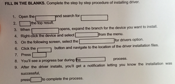 FILL IN THE BLANKS. Complete the step by step procedure of installing driver. 
1. Open the and search for 
2. the top result. 
3. When opens, expand the branch for the device you want to install. 
4. Right-click the device and select from the menu. 
5. On the following screen, select the for drivers option. 
6. Click the button and navigate to the location of the driver installation files. 
7. Press 
8. You'll see a progress bar during the process. 
9. After the driver installs, you'll get a notification letting you know the installation was 
successful, 
press to complete the process.