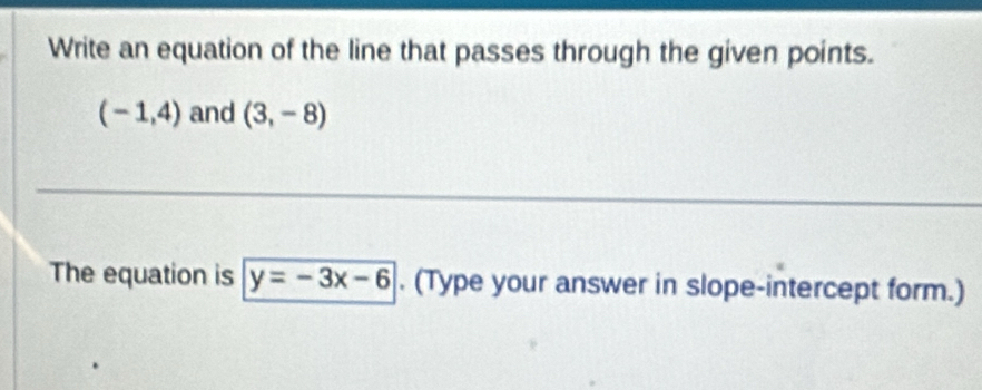 Write an equation of the line that passes through the given points.
(-1,4) and (3,-8)
The equation is y=-3x-6. (Type your answer in slope-intercept form.)