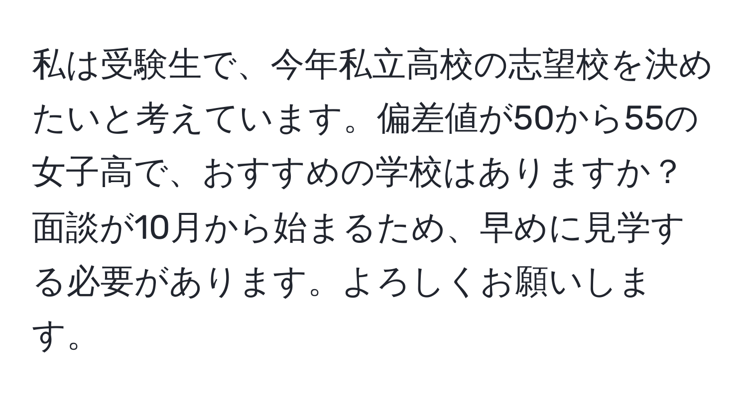 私は受験生で、今年私立高校の志望校を決めたいと考えています。偏差値が50から55の女子高で、おすすめの学校はありますか？面談が10月から始まるため、早めに見学する必要があります。よろしくお願いします。