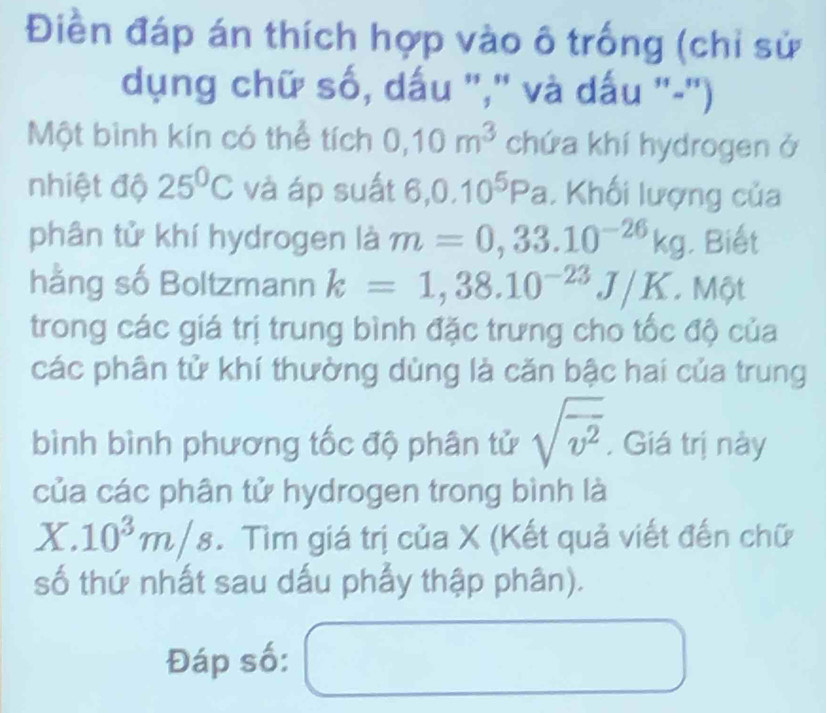 Điền đáp án thích hợp vào ô trống (chỉ sử 
dụng chữ số, dấu ",' và dấu '-') 
Một bình kín có thể tích 0,10m^3 chứa khí hydrogen ở 
nhiệt độ 25^0C và áp suất 6,0.10^5Pa. Khối lượng của 
phân tử khí hydrogen là m=0,33.10^(-26)kg. Biết 
hằng số Boltzmann k=1,38.10^(-23)J/K. Một 
trong các giá trị trung bình đặc trưng cho tốc độ của 
các phân tử khí thường dùng là căn bậc hai của trung 
bình bình phương tốc độ phân tử sqrt(overline v^2) . Giá trị này 
của các phân tử hydrogen trong bình là
X.10^3m/s. Tìm giá trị của X (Kết quả viết đến chữ 
số thứ nhất sau dấu phẩy thập phân). 
Đáp số: