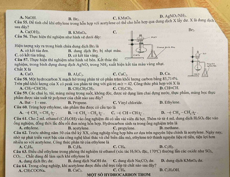 A. NaOH. B. Br₂. C. KMnO₄. D. AgNO_3/NH_3.
Câu 55. Để tinh chế khí ethylene trong hỗn hợp với acetylene có thể cho hỗn hợp qua dung dịch X lấy dư. X là dung dịch
sau dây?
A. Ca(OH)_2. B. KMnO_4. C.
Br_2.
Câu 56. Thực hiện thí nghiệm như hình vẽ dưới đây:
Hiện tượng xảy ra trong bình chứa dung dịch Br_2 là
A. có kết tủa đen. B. dung djch Br_2 bị nhạt màu
C. có kết tủa trắng. D. có kết tủa vàng.
Câu 57. Thực hiện thí nghiệm như hình vẽ bên. Kết thúc thí
nghiệm, trong bình dựng dung dịch AgNO_3 trong NH_3 xuất hiện kết tủa màu vàng nhạt.
Chất X là
A. CaO
B. AI_4C_3. C. CaC_2. D. Ca.
Câu 58. Một hydrocarbon X mạch hở trong phân tử có phần trăm khổi lượng carbon bằng 85,714%.
Trên phổ khối lượng của X có peak ion phân tử ứng với giá trị m/z=42. Công thức phù hợp với X là
A. CH_2=CHCH_3. B, CH_3CH_2CH_3. C. CH_3CH_3. D. CHequiv CH.
Câu 59. Các chai lọ, túi, màng mỏng trong suốt, không độc, được sử dụng làm chai đựng nước, thực phẩm, màng bọc thực
phẩm được sản xuất từ polymer của chất nào sau đây?
A. But - 1 - ene. B. Propene. C. Vinyl chloride. D. Ethylene.
Câu 60. Trùng hợp ethylene, sản phẩm thu được có cầu tạo là
A. -(CH_2=CH_2to _n. B. -(CH_2-CH_2)_a. C. -(CH=CH)_a. D. -(CH_3-CH_3)_a.
Câu 61. Cho 2 mL ethanol (C_2H_5OH) Ô vào ống nghiệm đã có sẵn vài viên đá bọt. Thêm từ từ 4 mL dung dịch H_2SO_4 đặc vào
ổng nghiệm, đồng thời lắc đều rồi đun nóng hỗn hợp. Hydrocarbon sinh ra trong ống nghiệm trên là
A. ethylene. B. acetylene. C. propylene. D. methane.
Câu 62. Trước những năm 50 của thế kỷ XX, công nghiệp tổng hợp hữu cơ dựa trên nguyên liệu chính là acetylene. Ngày nay,
nhờ sự phát triển vượt bậc của công nghệ khai thác và chế biển dầu mỏ, ethylene trở thành nguyên liệu rẻ tiền, tiện lợi hơn
nhiều so với acetylene. Công thức phân tử của ethylene là
A. C_2H_4. B. C_2H_6. C. CH_4. D. C_2H_2.
Câu 63. Điều chế ethylene trong phòng thí nghiệm từ ethanol (xúc tác H_2SO_4d[ic,170°C) thường lẫn các oxide như SO_2,
CO_2 C Chất dùng để làm sạch khí ethylene là
A. dung dịch Br_2 dur. B. dung dịch NaOH dư. C. dung dịch Na_2CO_3 du. D. dung dịch KMnO_4 dư.
Câu 64. Trong công nghiệp, khí acetylene được điều chế trực tiếp từ chất nào sau đây?
A. CH_3COONa. B. CaC_2. C. CH_4. D. C_2H_5OH.
MỚT SÓ HYDROCARBON THOM