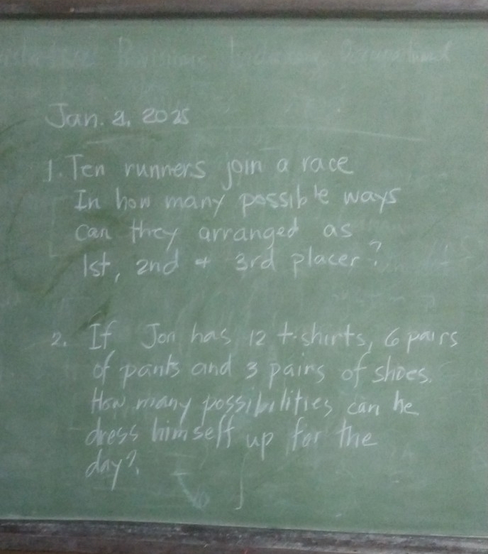Jan. 3, 2025 
1. Ten runners join a race 
In how many possible ways 
can they arranged as
1st, 2nd + 3rd placer? 
2. If Jon has 12t -shirts, Co paurs 
of pants and 3 pains of shoes. 
How many possibalities can he 
dress himself up for the 
day?