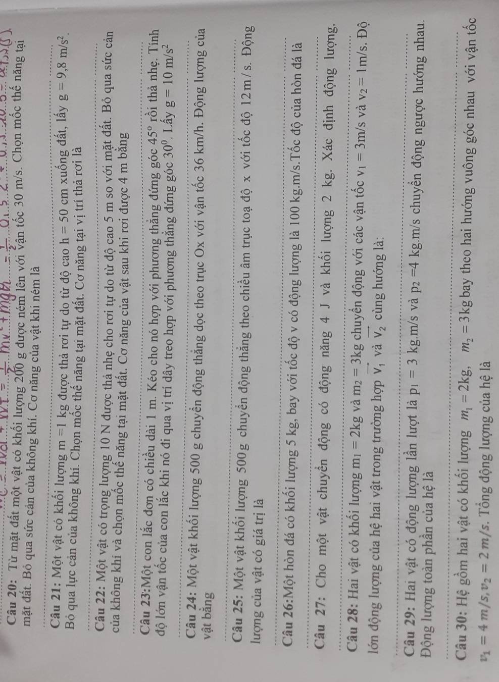 Từ mặt đất một vật có khối lượng 200 g được ném lên với vận tốc 30 m/s. Chọn mốc thế năng tại
mặt đất. Bỏ qua sức cản của không khí. Cơ năng của vật khi ném là
Câu 21: Một vật có khối lượng m=1kg được thả rơi tự do từ độ cao h=50cm xuống đất, lấy g=9,8m/s^2.
Bỏ qua lực cản của không khí. Chọn mốc thể năng tại mặt đất. Cơ năng tại vị trí thả rơi là
Câu 22: Một vật có trọng lượng 10 N được thả nhẹ cho rơi tự do từ độ cao 5 m so với mặt đất. Bỏ qua sức cản
của không khí và chọn mốc thế năng tại mặt đất. Cơ năng của vật sau khi rơi được 4 m băng
Câu 23:Mhat Qt con lắc đơn có chiều dài 1 m. Kéo cho nó hợp với phương thắng đứng góc 45° rồi thả nhẹ. Tính
độ lớn vận tốc của con lắc khi nó đi qua vị trí dây treo hợp với phương thắng đứng góc 30^(0° Lấy g=10m/s^2)
Câu 24: Một vật khối lượng 500 g chuyển động thăng dọc theo trục Ox với vận tốc 36 km/h. Động lượng của
vật bằng
Câu 25: Một vật khối lượng 500g chuyển động thẳng theo chiều âm trục toạ độ x với tốc độ 12m/s. Động
lượng của vật có giá trị là
Câu 26:Một hòn đá có khối lượng 5 kg, bay với tốc độ v có động lượng là 100 kg.m/s.Tốc độ của hòn đá là
Câu 27: Cho một vật chuyển động có động năng 4 J và khối lượng 2 kg. Xác định động lượng.
Câu 28: Hai vật có khối lượng m_1=2kg và m_2=3kg chuyển động với các vận tốc v_1=3m/s và v_2=1m/s.. Độ
lớn động lượng của hệ hai vật trong trường hợp vector V_1 và vector V_2 cùng hướng là:
Câu 29: Hai vật có động lượng lần lượt là p_1=3k kg.m/s và p_2=4 kg.m/s chuyển động ngược hướng nhau.
Động lượng toàn phần của hệ là
Câu 30: Hệ gồm hai vật có khối lượng m_1=2kg,m_2=3kg bay theo hai hướng vuông góc nhau với vận tốc
v_1=4m/s,v_2=2m/s Tổng động lượng của hệ là