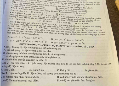 n=1.28
Chh va cách điện trong một hình không khi thi lục tương tác điễn
*  H  ên môi của chất lóng nà y  l  Nem đô đây một chất lóng cách điện vào bình thà lực tương tác giữa chúng là 4 N. Máng 9.D.1/9,E.
-3,11,10
C
Cầu 7, Lực tương tác giữa 2 điện tích đứng vên trong điện môi đồng chất, có giàm c  lần wolitinehat
( A. tăng e lần so với trong chăn không lần sọ với trong chân không
C. giám x°
Câu 8. Có hai điện tích điểm qi và c  B/D  lànd x^2V trong chân không   đ n mội   tà
A. q>0 và q_2<0</tex> q(<0vaq)>0. chủng đây nhau, Khẳng định nào sau đây là đùng? sân so với trong chân không
Câu 9. Có hai điện tích qi C. c 142>0 D, ququ<0.
nhau một khoảng 6 (cm). Một điện tích q =+2.10^(-6)(C),q2=-2.10^(-6)(C), a1=+2.10^(-6)(C) ), đặt tại hai điểm A. B trong chân không và cách
khoảng 4 (cm). Độ lớn của lực điện tổng hợp do hai điện tích qi và qi tác dụng lên điện tích qi là
đấi trên đượng trang trực của AB, cách AB một
A. F=14,40(N). B. F=17,28(N).
Cầu 10. Hai điệm tích điểm C. F=20,36(N).
12cm trong không khí. Đặt một đ q=2.10^(-8)C;q=-1, 8. 10^(-7) D. F=28,80(N).
A. CA=6cm:CB=18cm. C. tientichastaidiemC CA=3cm;CB=9cmB.CA=18cm:CB=6cm. C. Tim vị trí m đề nó năm cận bằng? C đặt tại hai điểm A, B cách nhau một khoàng
Cầu II: Hai quả cầu kích thước giống nhau cách nhau một khoảng 20cm hút nhat
D. CA=9cm:CB=3cm
quả cầu tiếp xúc với nhau rồi lại đặt cách nhau với khoảng cách cũ thì chúng đây nhau một lực 2.25mN. hai
Tính điện tích ban đầu của chúng
A. q_1=2,17.10^(-7) C; q_2=0,63.10^(-7)C B. q_1=2,67.10^(-7) C; varphi =-0.67.10^(-7)C
C. q_1=-2,67.10^(-7) C: q_2=-0.67.10^(-7)C D. q_1=-2.17.10^(-7) C; q_2=0.63.10^(-7)C.
ĐiệN TRườNG Và CườnG độ điệN trườnG - đườnG sức điện
Câu 1: Cường độ điện trường tại một điểm đặc trưng cho
A. thể tích vùng có điện trường là lớn hay nhỏ.
B. điện trường tại điểm đó về phương diện dự trữ năng lượng.
C. tác dụng lực của điện trường lên điện tích tại điểm đó.
D. tốc độ dịch chuyển điện tích tại điểm đó.
Câu 2: Tại một điểm xác định trong điện trường tĩnh, nếu độ lớn của điện tích thứ tăng 2 lần thi độ lớn
:ường độ điện trường
A. tăng 2 lần. B. giảm 2 lần. C. không đổi. D. giảm 4 lần.
u 3: Điện trường đều là điện trường mà cường độ điện trường của nó
, có hướng như nhau tại mọi điểm. B. có hướng và độ lớn như nhau tại mọi điện.
có độ lớn như nhau tại mọi điểm. D. có độ lớn giảm dần theo thời gian.